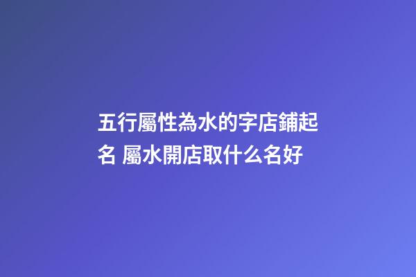 五行屬性為水的字店鋪起名 屬水開店取什么名好-第1張-店鋪起名-玄機派